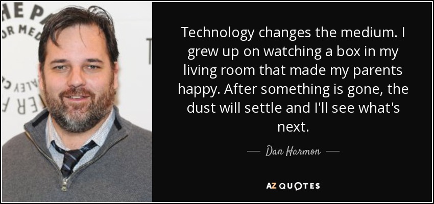 Technology changes the medium. I grew up on watching a box in my living room that made my parents happy. After something is gone, the dust will settle and I'll see what's next. - Dan Harmon