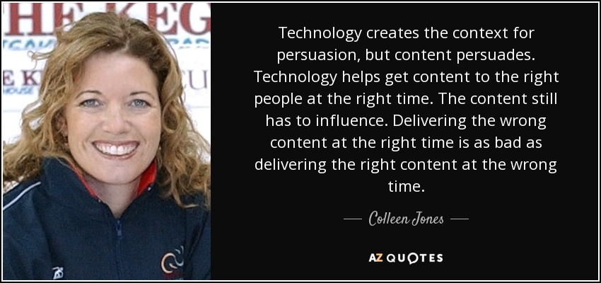 Technology creates the context for persuasion, but content persuades. Technology helps get content to the right people at the right time. The content still has to influence. Delivering the wrong content at the right time is as bad as delivering the right content at the wrong time. - Colleen Jones