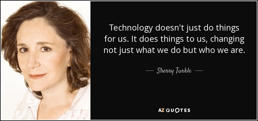 Technology doesn't just do things for us. It does things to us, changing not just what we do but who we are. - Sherry Turkle