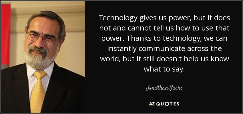 Technology gives us power, but it does not and cannot tell us how to use that power. Thanks to technology, we can instantly communicate across the world, but it still doesn't help us know what to say. - Jonathan Sacks