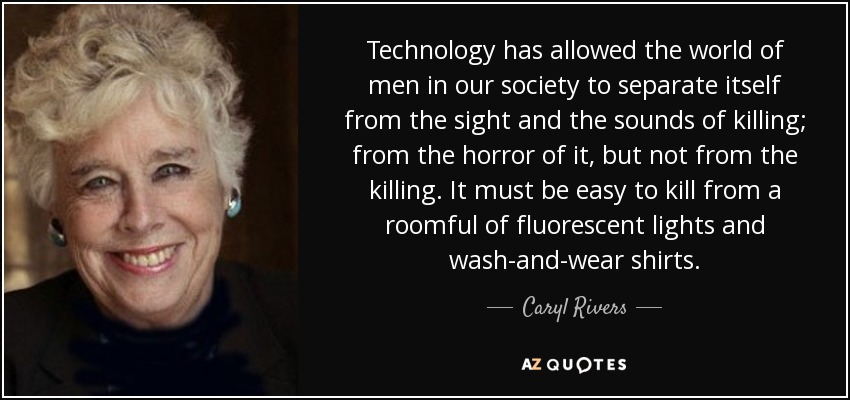 Technology has allowed the world of men in our society to separate itself from the sight and the sounds of killing; from the horror of it, but not from the killing. It must be easy to kill from a roomful of fluorescent lights and wash-and-wear shirts. - Caryl Rivers