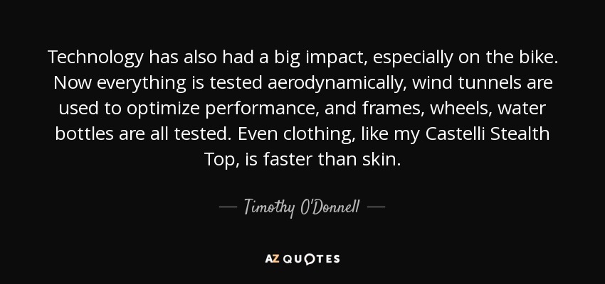 Technology has also had a big impact, especially on the bike. Now everything is tested aerodynamically, wind tunnels are used to optimize performance, and frames, wheels, water bottles are all tested. Even clothing, like my Castelli Stealth Top, is faster than skin. - Timothy O'Donnell