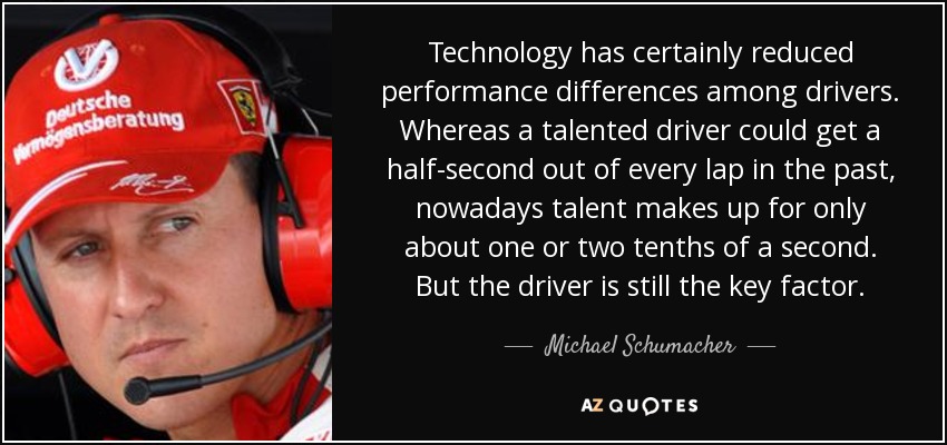 Technology has certainly reduced performance differences among drivers. Whereas a talented driver could get a half-second out of every lap in the past, nowadays talent makes up for only about one or two tenths of a second. But the driver is still the key factor. - Michael Schumacher