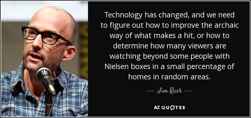 Technology has changed, and we need to figure out how to improve the archaic way of what makes a hit, or how to determine how many viewers are watching beyond some people with Nielsen boxes in a small percentage of homes in random areas. - Jim Rash