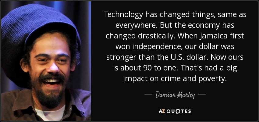 Technology has changed things, same as everywhere. But the economy has changed drastically. When Jamaica first won independence, our dollar was stronger than the U.S. dollar. Now ours is about 90 to one. That's had a big impact on crime and poverty. - Damian Marley