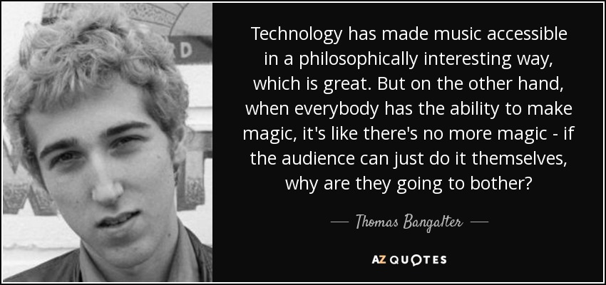 Technology has made music accessible in a philosophically interesting way, which is great. But on the other hand, when everybody has the ability to make magic, it's like there's no more magic - if the audience can just do it themselves, why are they going to bother? - Thomas Bangalter