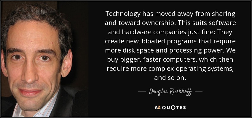 Technology has moved away from sharing and toward ownership. This suits software and hardware companies just fine: They create new, bloated programs that require more disk space and processing power. We buy bigger, faster computers, which then require more complex operating systems, and so on. - Douglas Rushkoff