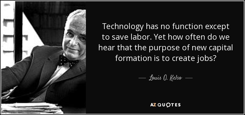 Technology has no function except to save labor. Yet how often do we hear that the purpose of new capital formation is to create jobs? - Louis O. Kelso