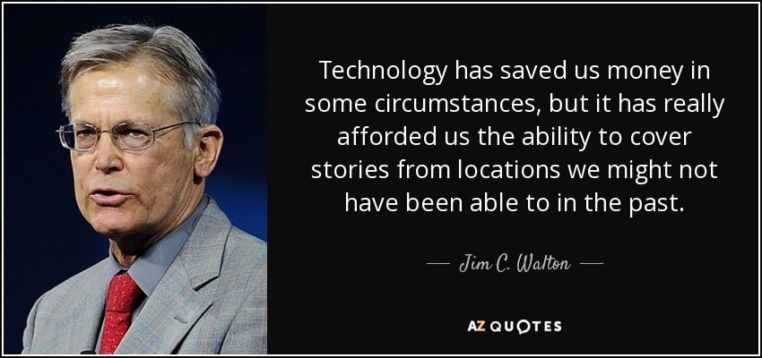 Technology has saved us money in some circumstances, but it has really afforded us the ability to cover stories from locations we might not have been able to in the past. - Jim C. Walton