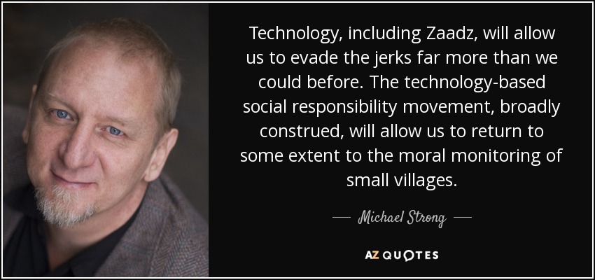 Technology, including Zaadz, will allow us to evade the jerks far more than we could before. The technology-based social responsibility movement, broadly construed, will allow us to return to some extent to the moral monitoring of small villages. - Michael Strong