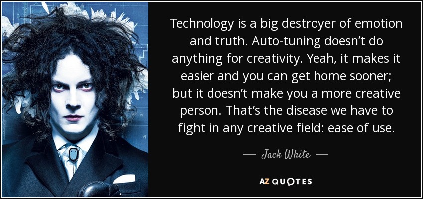 Technology is a big destroyer of emotion and truth. Auto-tuning doesn’t do anything for creativity. Yeah, it makes it easier and you can get home sooner; but it doesn’t make you a more creative person. That’s the disease we have to fight in any creative field: ease of use. - Jack White