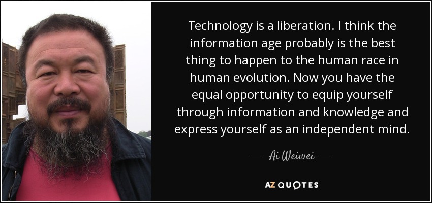 Technology is a liberation. I think the information age probably is the best thing to happen to the human race in human evolution. Now you have the equal opportunity to equip yourself through information and knowledge and express yourself as an independent mind. - Ai Weiwei