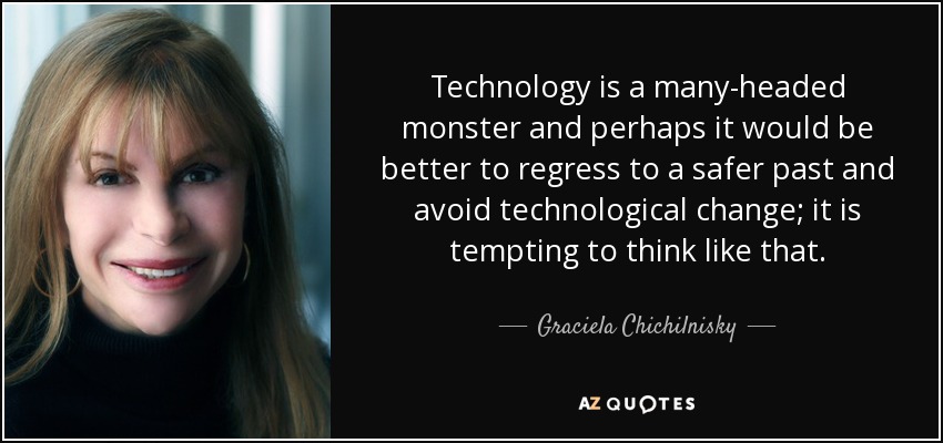 Technology is a many-headed monster and perhaps it would be better to regress to a safer past and avoid technological change; it is tempting to think like that. - Graciela Chichilnisky