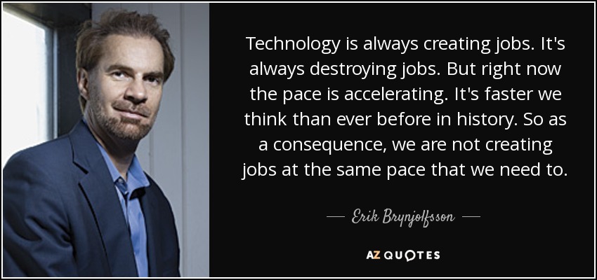 Technology is always creating jobs. It's always destroying jobs. But right now the pace is accelerating. It's faster we think than ever before in history. So as a consequence, we are not creating jobs at the same pace that we need to. - Erik Brynjolfsson