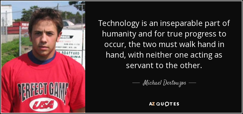 Technology is an inseparable part of humanity and for true progress to occur, the two must walk hand in hand, with neither one acting as servant to the other. - Michael Dertouzos