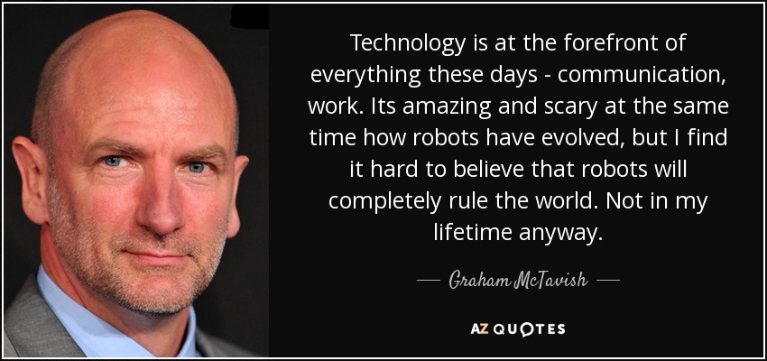 Technology is at the forefront of everything these days - communication, work. Its amazing and scary at the same time how robots have evolved, but I find it hard to believe that robots will completely rule the world. Not in my lifetime anyway. - Graham McTavish