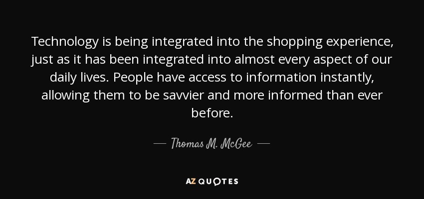 Technology is being integrated into the shopping experience, just as it has been integrated into almost every aspect of our daily lives. People have access to information instantly, allowing them to be savvier and more informed than ever before. - Thomas M. McGee