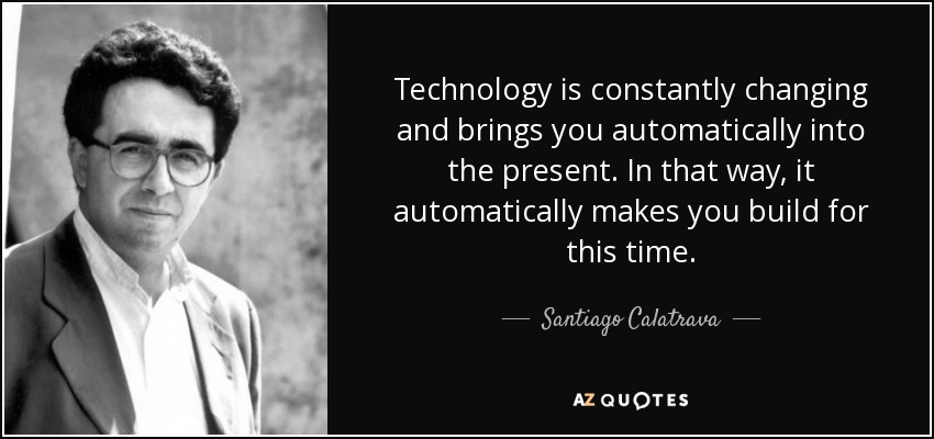 Technology is constantly changing and brings you automatically into the present. In that way, it automatically makes you build for this time. - Santiago Calatrava