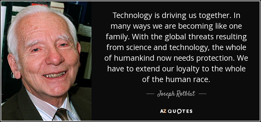 Technology is driving us together. In many ways we are becoming like one family. With the global threats resulting from science and technology, the whole of humankind now needs protection. We have to extend our loyalty to the whole of the human race. - Joseph Rotblat