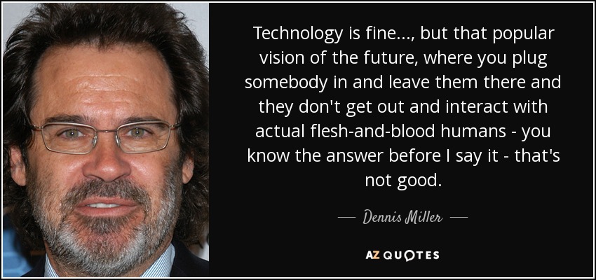 Technology is fine. . ., but that popular vision of the future, where you plug somebody in and leave them there and they don't get out and interact with actual flesh-and-blood humans - you know the answer before I say it - that's not good. - Dennis Miller