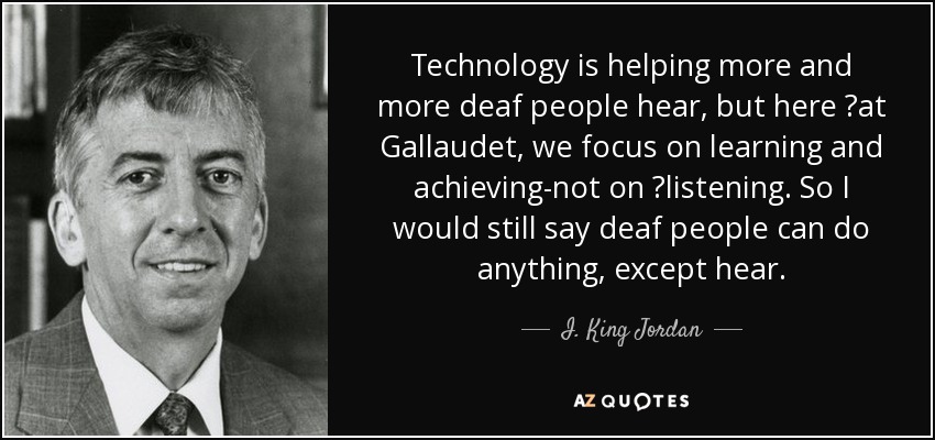 Technology is helping more and more deaf people hear, but here 	at Gallaudet, we focus on learning and achieving-not on 	listening. So I would still say deaf people can do anything, except hear. - I. King Jordan