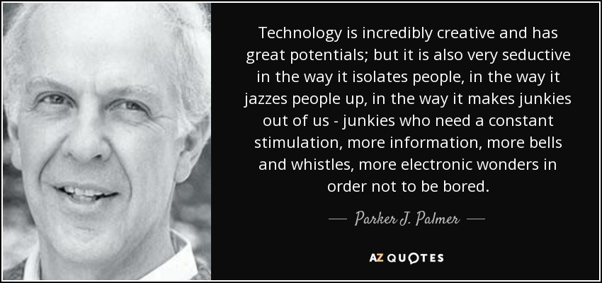 Technology is incredibly creative and has great potentials; but it is also very seductive in the way it isolates people, in the way it jazzes people up, in the way it makes junkies out of us - junkies who need a constant stimulation, more information, more bells and whistles, more electronic wonders in order not to be bored. - Parker J. Palmer