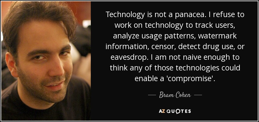 Technology is not a panacea. I refuse to work on technology to track users, analyze usage patterns, watermark information, censor, detect drug use, or eavesdrop. I am not naive enough to think any of those technologies could enable a 'compromise'. - Bram Cohen