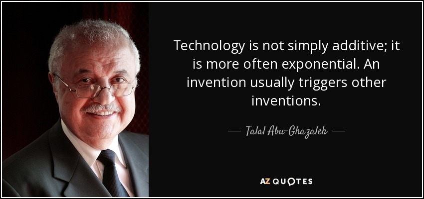 Technology is not simply additive; it is more often exponential. An invention usually triggers other inventions. - Talal Abu-Ghazaleh