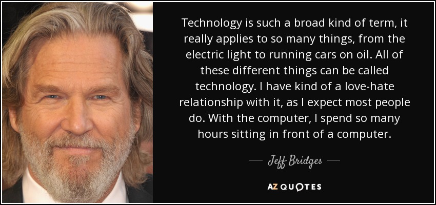 Technology is such a broad kind of term, it really applies to so many things, from the electric light to running cars on oil. All of these different things can be called technology. I have kind of a love-hate relationship with it, as I expect most people do. With the computer, I spend so many hours sitting in front of a computer. - Jeff Bridges