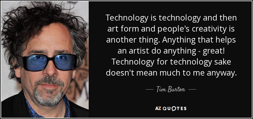Technology is technology and then art form and people's creativity is another thing. Anything that helps an artist do anything - great! Technology for technology sake doesn't mean much to me anyway. - Tim Burton