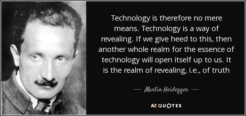 Technology is therefore no mere means. Technology is a way of revealing. If we give heed to this, then another whole realm for the essence of technology will open itself up to us. It is the realm of revealing, i.e., of truth - Martin Heidegger