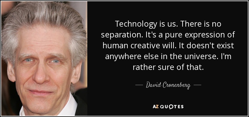 Technology is us. There is no separation. It's a pure expression of human creative will. It doesn't exist anywhere else in the universe. I'm rather sure of that. - David Cronenberg