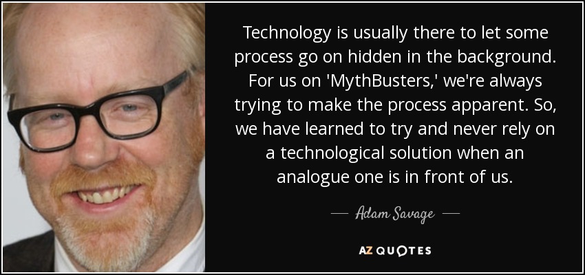 Technology is usually there to let some process go on hidden in the background. For us on 'MythBusters,' we're always trying to make the process apparent. So, we have learned to try and never rely on a technological solution when an analogue one is in front of us. - Adam Savage