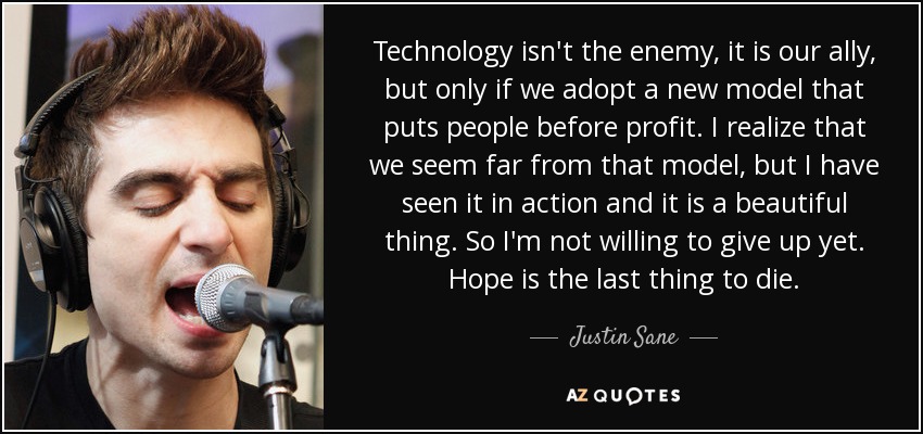 Technology isn't the enemy, it is our ally, but only if we adopt a new model that puts people before profit. I realize that we seem far from that model, but I have seen it in action and it is a beautiful thing. So I'm not willing to give up yet. Hope is the last thing to die. - Justin Sane