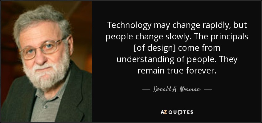 Technology may change rapidly, but people change slowly. The principals [of design] come from understanding of people. They remain true forever. - Donald A. Norman
