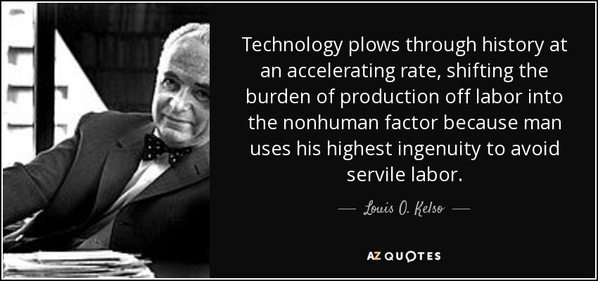 Technology plows through history at an accelerating rate, shifting the burden of production off labor into the nonhuman factor because man uses his highest ingenuity to avoid servile labor. - Louis O. Kelso