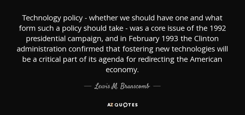 Technology policy - whether we should have one and what form such a policy should take - was a core issue of the 1992 presidential campaign, and in February 1993 the Clinton administration confirmed that fostering new technologies will be a critical part of its agenda for redirecting the American economy. - Lewis M. Branscomb