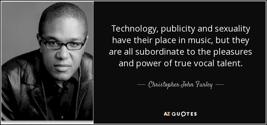 Technology, publicity and sexuality have their place in music, but they are all subordinate to the pleasures and power of true vocal talent. - Christopher John Farley
