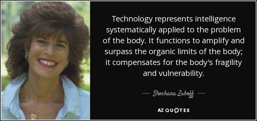 Technology represents intelligence systematically applied to the problem of the body. It functions to amplify and surpass the organic limits of the body; it compensates for the body's fragility and vulnerability. - Shoshana Zuboff