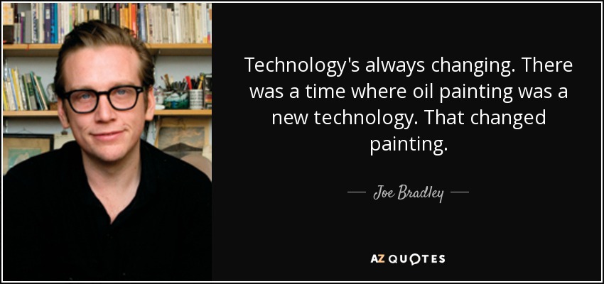 Technology's always changing. There was a time where oil painting was a new technology. That changed painting. - Joe Bradley