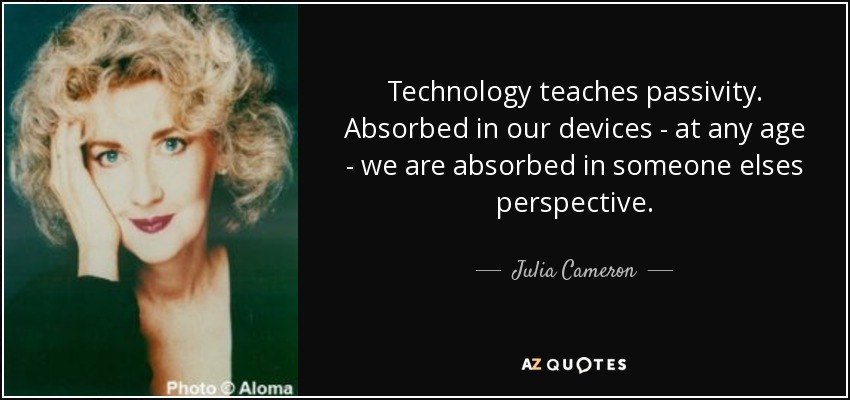 Technology teaches passivity. Absorbed in our devices - at any age - we are absorbed in someone elses perspective. - Julia Cameron