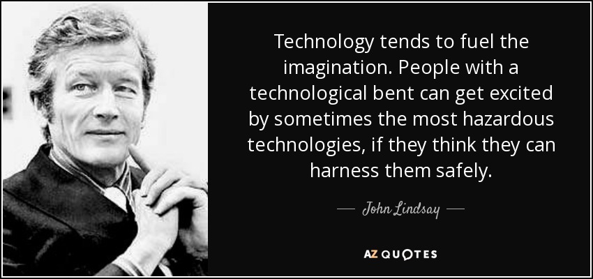 Technology tends to fuel the imagination. People with a technological bent can get excited by sometimes the most hazardous technologies, if they think they can harness them safely. - John Lindsay