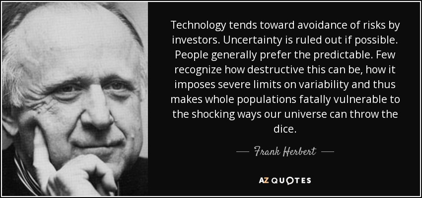Technology tends toward avoidance of risks by investors. Uncertainty is ruled out if possible. People generally prefer the predictable. Few recognize how destructive this can be, how it imposes severe limits on variability and thus makes whole populations fatally vulnerable to the shocking ways our universe can throw the dice. - Frank Herbert