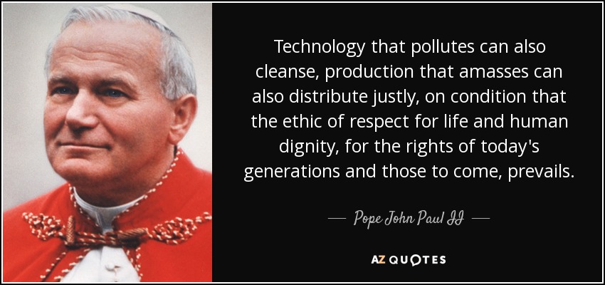 Technology that pollutes can also cleanse, production that amasses can also distribute justly, on condition that the ethic of respect for life and human dignity, for the rights of today's generations and those to come, prevails. - Pope John Paul II