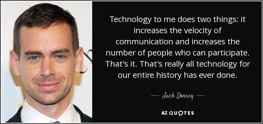 Technology to me does two things: it increases the velocity of communication and increases the number of people who can participate. That's it. That's really all technology for our entire history has ever done. - Jack Dorsey