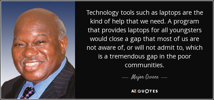 Technology tools such as laptops are the kind of help that we need. A program that provides laptops for all youngsters would close a gap that most of us are not aware of, or will not admit to, which is a tremendous gap in the poor communities. - Major Owens