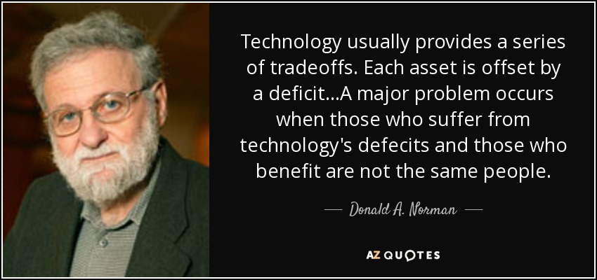 Technology usually provides a series of tradeoffs. Each asset is offset by a deficit...A major problem occurs when those who suffer from technology's defecits and those who benefit are not the same people. - Donald A. Norman