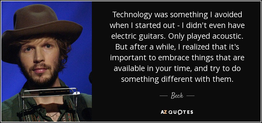 Technology was something I avoided when I started out - I didn't even have electric guitars. Only played acoustic. But after a while, I realized that it's important to embrace things that are available in your time, and try to do something different with them. - Beck