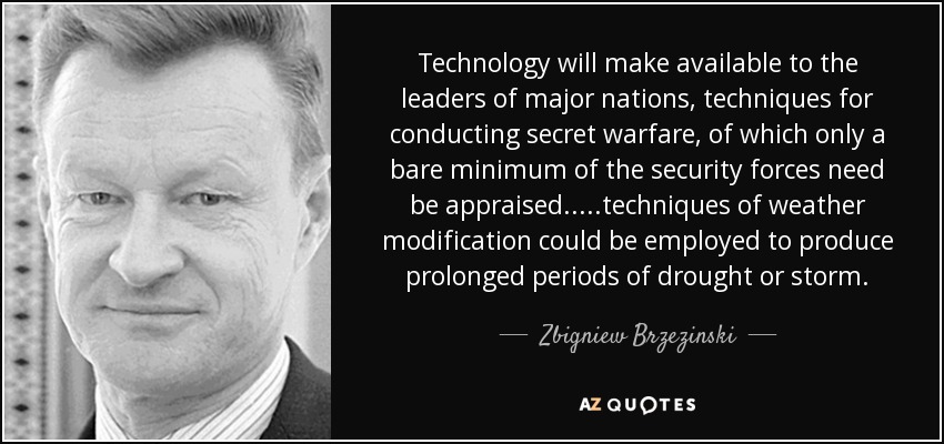 Technology will make available to the leaders of major nations, techniques for conducting secret warfare, of which only a bare minimum of the security forces need be appraised.....techniques of weather modification could be employed to produce prolonged periods of drought or storm. - Zbigniew Brzezinski