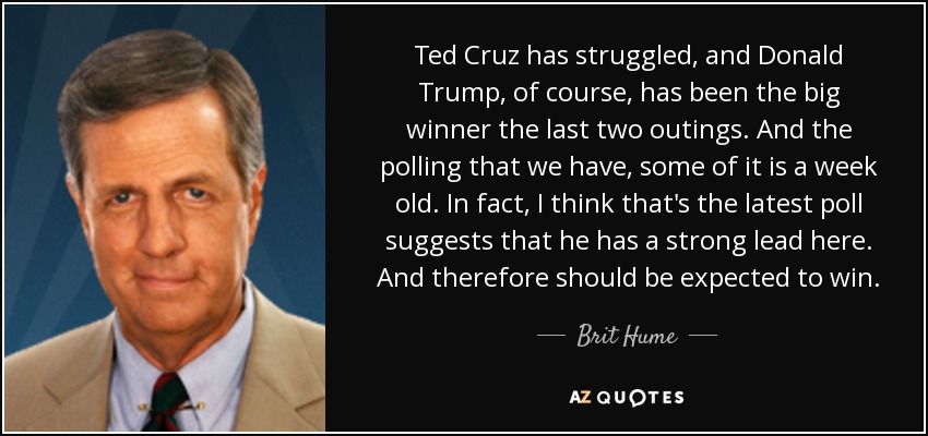 Ted Cruz has struggled, and Donald Trump, of course, has been the big winner the last two outings. And the polling that we have, some of it is a week old. In fact, I think that's the latest poll suggests that he has a strong lead here. And therefore should be expected to win. - Brit Hume